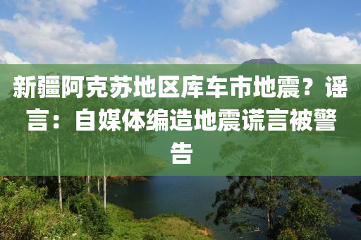 新疆阿克苏地区库车市地震？谣言：自媒体编造地震谎言被警告