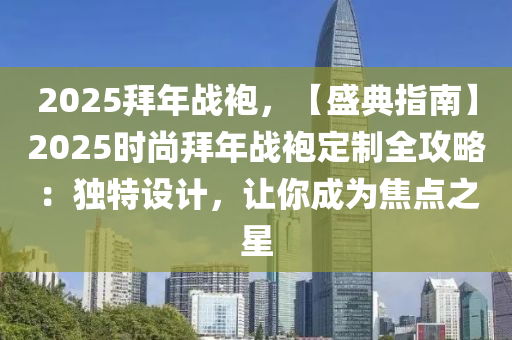 2025拜年战袍，【盛典指南】2025时尚拜年战袍定制全攻略：独特设计，让你成为焦点之星