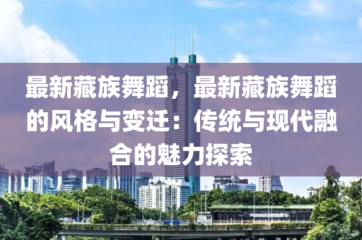 最新藏族舞蹈，最新藏族舞蹈的风格与变迁：传统与现代融合的魅力探索