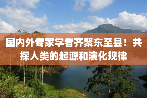 国内外专家学者齐聚东至县！共探人类的起源和演化规律