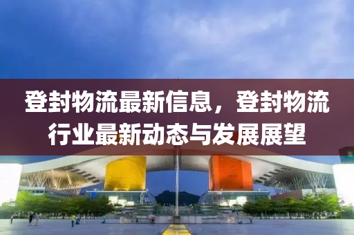 登封物流最新信息，登封物流行业最新动态与发展展望