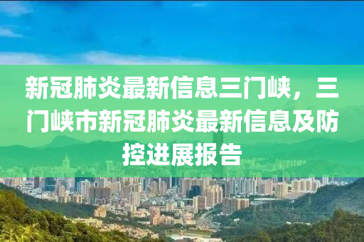 新冠肺炎最新信息三门峡，三门峡市新冠肺炎最新信息及防控进展报告