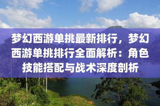 梦幻西游单挑最新排行，梦幻西游单挑排行全面解析：角色技能搭配与战术深度剖析