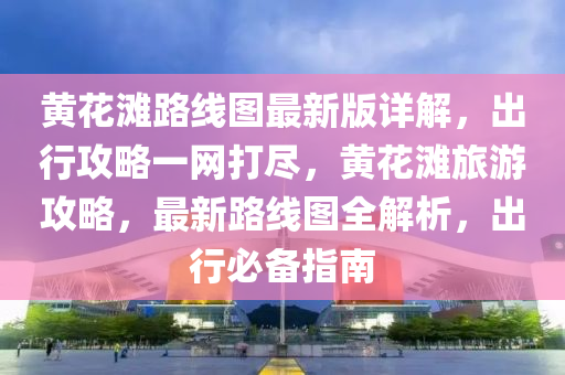 黄花滩路线图最新版详解，出行攻略一网打尽，黄花滩旅游攻略，最新路线图全解析，出行必备指南