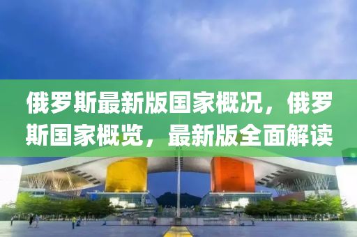 俄罗斯最新版国家概况，俄罗斯国家概览，最新版全面解读