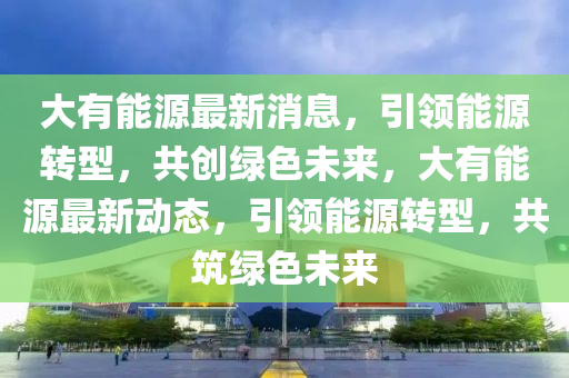 大有能源最新消息，引领能源转型，共创绿色未来，大有能源最新动态，引领能源转型，共筑绿色未来