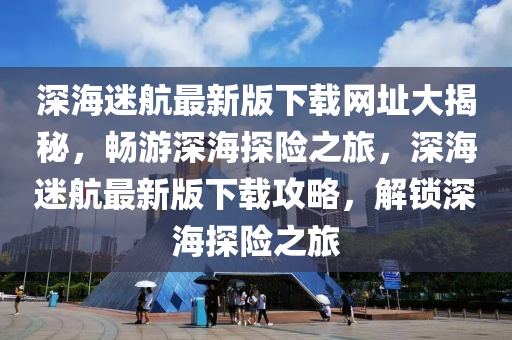 深海迷航最新版下载网址大揭秘，畅游深海探险之旅，深海迷航最新版下载攻略，解锁深海探险之旅