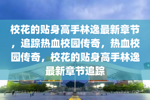 校花的贴身高手林逸最新章节，追踪热血校园传奇，热血校园传奇，校花的贴身高手林逸最新章节追踪