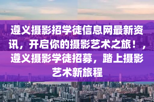 遵义摄影招学徒信息网最新资讯，开启你的摄影艺术之旅！，遵义摄影学徒招募，踏上摄影艺术新旅程