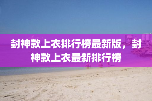 封神款上衣排行榜最新版，封神款上衣最新排行榜