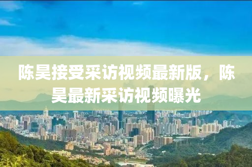 陈昊接受采访视频最新版，陈昊最新采访视频曝光