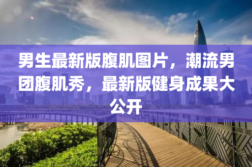 男生最新版腹肌图片，潮流男团腹肌秀，最新版健身成果大公开