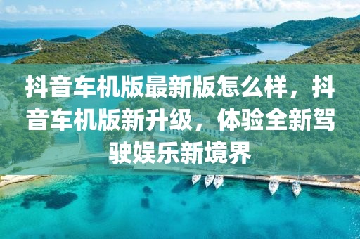 抖音车机版最新版怎么样，抖音车机版新升级，体验全新驾驶娱乐新境界