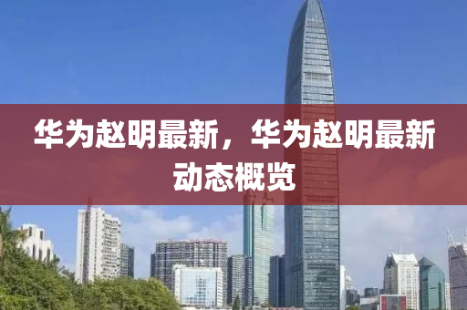 华为赵明最新，华为赵明最新动态概览