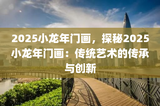 2025小龙年门画，探秘2025小龙年门画：传统艺术的传承与创新