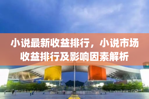小说最新收益排行，小说市场收益排行及影响因素解析