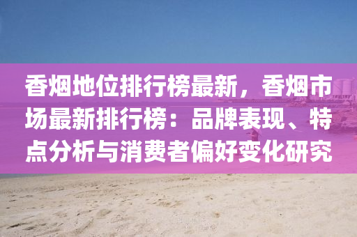 香烟地位排行榜最新，香烟市场最新排行榜：品牌表现、特点分析与消费者偏好变化研究