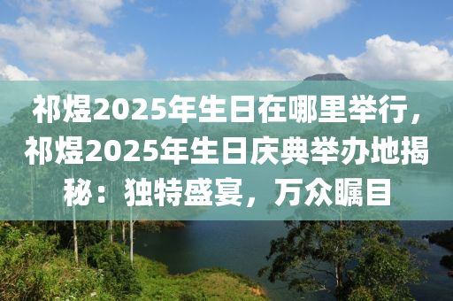 祁煜2025年生日在哪里举行，祁煜2025年生日庆典举办地揭秘：独特盛宴，万众瞩目