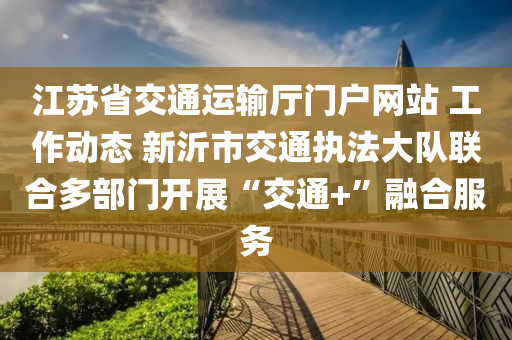 江苏省交通运输厅门户网站 工作动态 新沂市交通执法大队联合多部门开展“交通+”融合服务