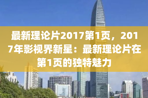 最新理论片2017第1页，2017年影视界新星：最新理论片在第1页的独特魅力