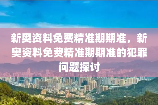 新奥资料免费精准期期准，新奥资料免费精准期期准的犯罪问题探讨