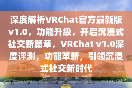 深度解析VRChat官方最新版v1.0，功能升级，开启沉浸式社交新篇章，VRChat v1.0深度评测，功能革新，引领沉浸式社交新时代