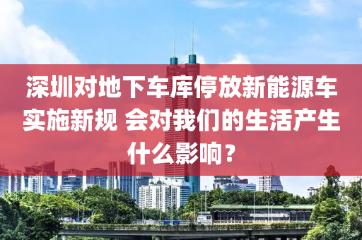 深圳对地下车库停放新能源车实施新规 会对我们的生活产生什么影响？