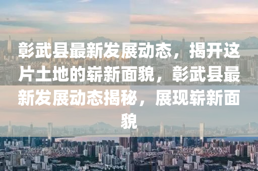 彰武县最新发展动态，揭开这片土地的崭新面貌，彰武县最新发展动态揭秘，展现崭新面貌