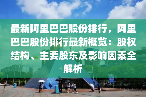 最新阿里巴巴股份排行，阿里巴巴股份排行最新概览：股权结构、主要股东及影响因素全解析