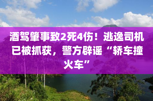 酒驾肇事致2死4伤！逃逸司机已被抓获，警方辟谣“轿车撞火车”