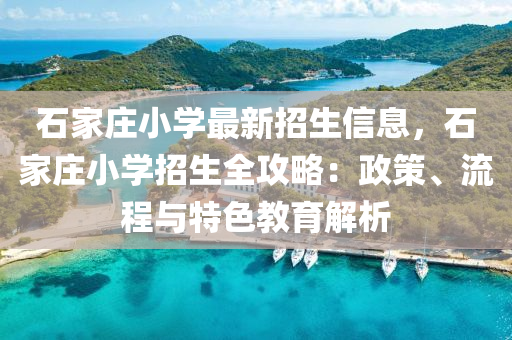 石家庄小学最新招生信息，石家庄小学招生全攻略：政策、流程与特色教育解析