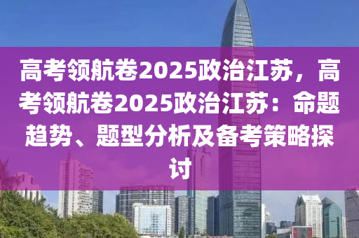 高考领航卷2025政治江苏，高考领航卷2025政治江苏：命题趋势、题型分析及备考策略探讨