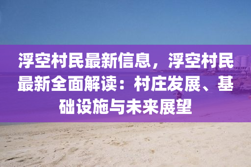 浮空村民最新信息，浮空村民最新全面解读：村庄发展、基础设施与未来展望