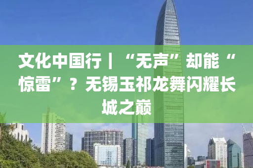 文化中国行｜“无声”却能“惊雷”？无锡玉祁龙舞闪耀长城之巅