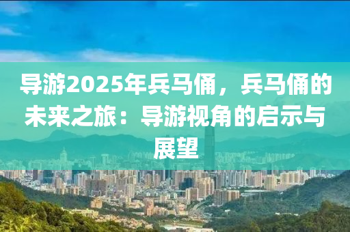 导游2025年兵马俑，兵马俑的未来之旅：导游视角的启示与展望