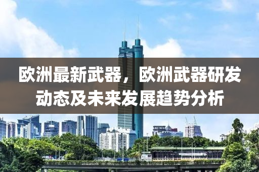 欧洲最新武器，欧洲武器研发动态及未来发展趋势分析
