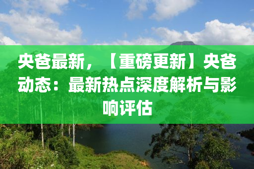 央爸最新，【重磅更新】央爸动态：最新热点深度解析与影响评估