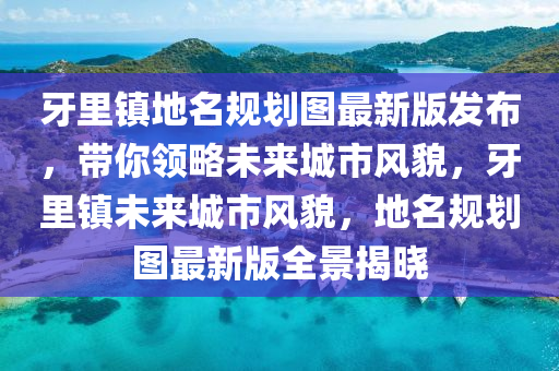 牙里镇地名规划图最新版发布，带你领略未来城市风貌，牙里镇未来城市风貌，地名规划图最新版全景揭晓