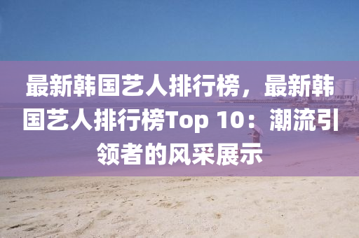 最新韩国艺人排行榜，最新韩国艺人排行榜Top 10：潮流引领者的风采展示