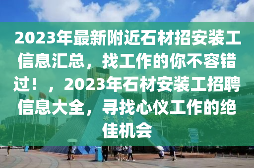 2023年最新附近石材招安装工信息汇总，找工作的你不容错过！，2023年石材安装工招聘信息大全，寻找心仪工作的绝佳机会