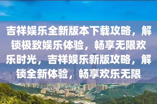 吉祥娱乐全新版本下载攻略，解锁极致娱乐体验，畅享无限欢乐时光，吉祥娱乐新版攻略，解锁全新体验，畅享欢乐无限