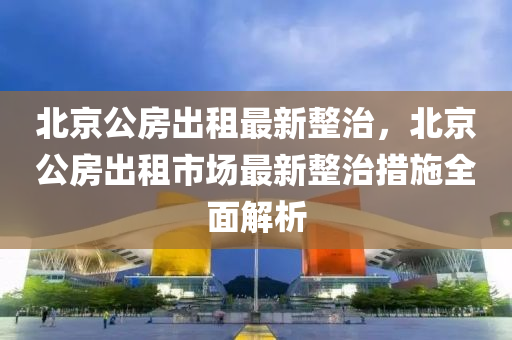 北京公房出租最新整治，北京公房出租市场最新整治措施全面解析