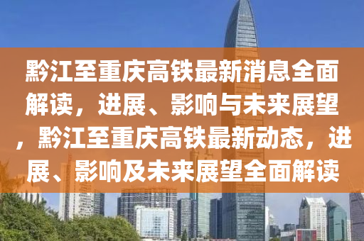 黔江至重庆高铁最新消息全面解读，进展、影响与未来展望，黔江至重庆高铁最新动态，进展、影响及未来展望全面解读