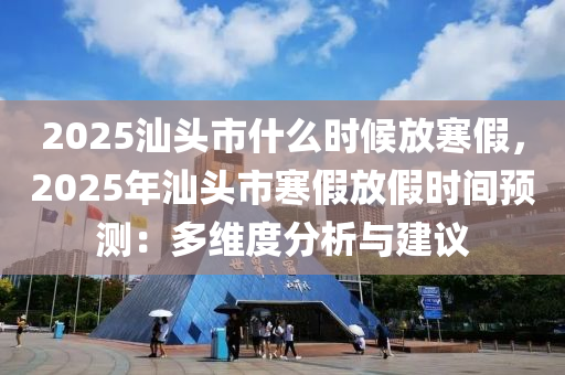 2025汕头市什么时候放寒假，2025年汕头市寒假放假时间预测：多维度分析与建议