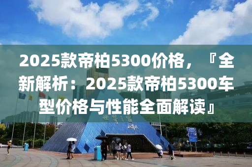 2025款帝柏5300价格，『全新解析：2025款帝柏5300车型价格与性能全面解读』