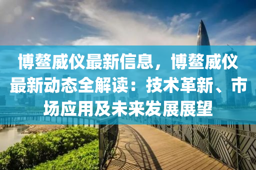 博鳌威仪最新信息，博鳌威仪最新动态全解读：技术革新、市场应用及未来发展展望
