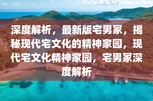 深度解析，最新版宅男冢，揭秘现代宅文化的精神家园，现代宅文化精神家园，宅男冢深度解析