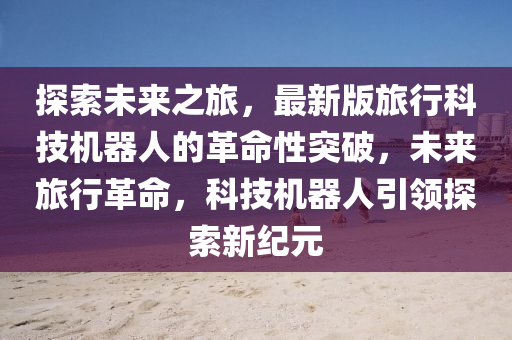 探索未来之旅，最新版旅行科技机器人的革命性突破，未来旅行革命，科技机器人引领探索新纪元