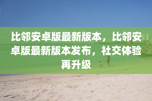 比邻安卓版最新版本，比邻安卓版最新版本发布，社交体验再升级