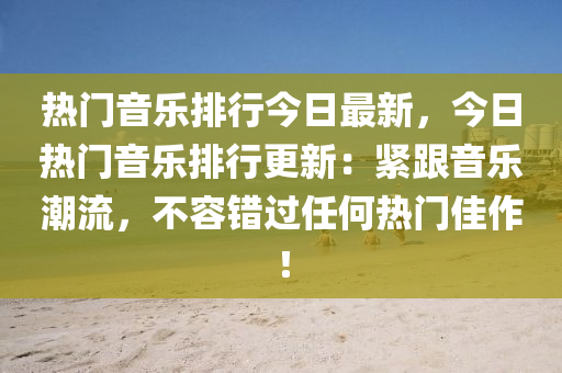 热门音乐排行今日最新，今日热门音乐排行更新：紧跟音乐潮流，不容错过任何热门佳作！